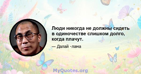 Люди никогда не должны сидеть в одиночестве слишком долго, когда плачут.