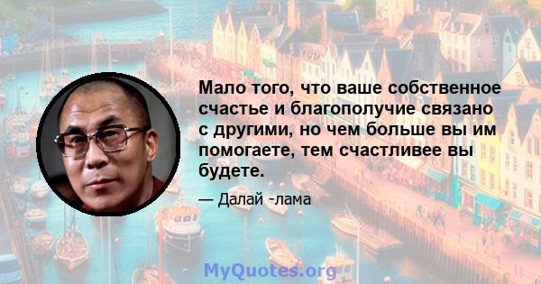 Мало того, что ваше собственное счастье и благополучие связано с другими, но чем больше вы им помогаете, тем счастливее вы будете.