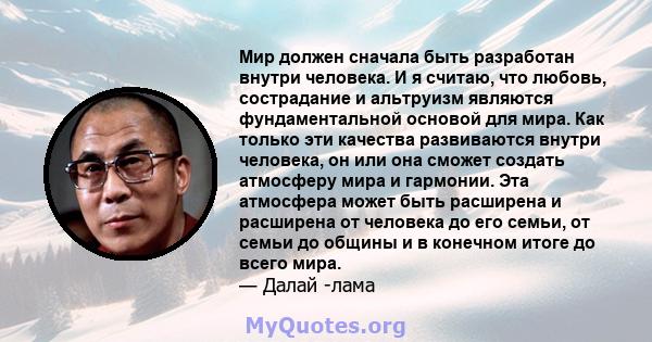 Мир должен сначала быть разработан внутри человека. И я считаю, что любовь, сострадание и альтруизм являются фундаментальной основой для мира. Как только эти качества развиваются внутри человека, он или она сможет