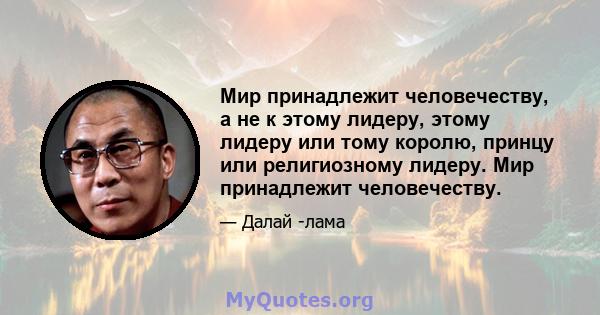 Мир принадлежит человечеству, а не к этому лидеру, этому лидеру или тому королю, принцу или религиозному лидеру. Мир принадлежит человечеству.