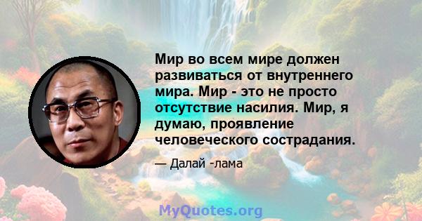 Мир во всем мире должен развиваться от внутреннего мира. Мир - это не просто отсутствие насилия. Мир, я думаю, проявление человеческого сострадания.