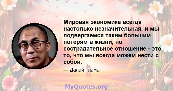 Мировая экономика всегда настолько незначительная, и мы подвергаемся таким большим потерям в жизни, но сострадательное отношение - это то, что мы всегда можем нести с собой.