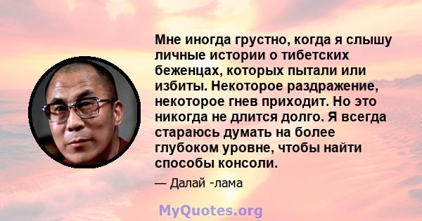 Мне иногда грустно, когда я слышу личные истории о тибетских беженцах, которых пытали или избиты. Некоторое раздражение, некоторое гнев приходит. Но это никогда не длится долго. Я всегда стараюсь думать на более