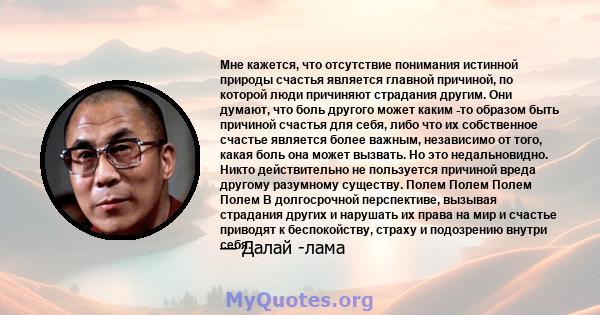 Мне кажется, что отсутствие понимания истинной природы счастья является главной причиной, по которой люди причиняют страдания другим. Они думают, что боль другого может каким -то образом быть причиной счастья для себя,