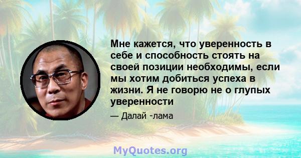 Мне кажется, что уверенность в себе и способность стоять на своей позиции необходимы, если мы хотим добиться успеха в жизни. Я не говорю не о глупых уверенности