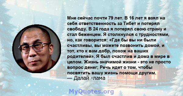 Мне сейчас почти 79 лет. В 16 лет я взял на себя ответственность за Тибет и потерял свободу. В 24 года я потерял свою страну и стал беженцем. Я столкнулся с трудностями, но, как говорится: «Где бы вы ни были счастливы,