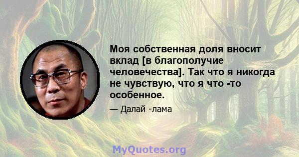 Моя собственная доля вносит вклад [в благополучие человечества]. Так что я никогда не чувствую, что я что -то особенное.