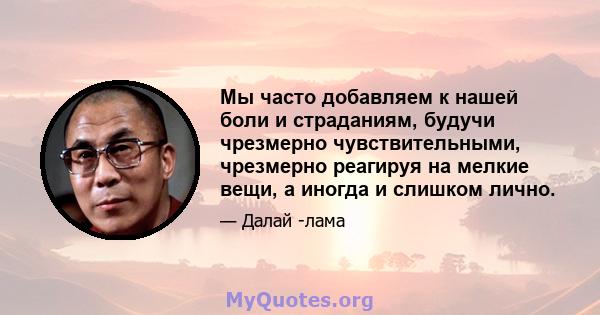 Мы часто добавляем к нашей боли и страданиям, будучи чрезмерно чувствительными, чрезмерно реагируя на мелкие вещи, а иногда и слишком лично.