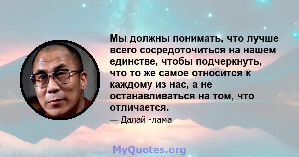 Мы должны понимать, что лучше всего сосредоточиться на нашем единстве, чтобы подчеркнуть, что то же самое относится к каждому из нас, а не останавливаться на том, что отличается.