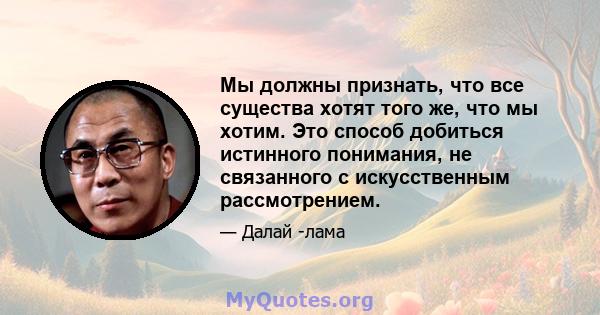 Мы должны признать, что все существа хотят того же, что мы хотим. Это способ добиться истинного понимания, не связанного с искусственным рассмотрением.