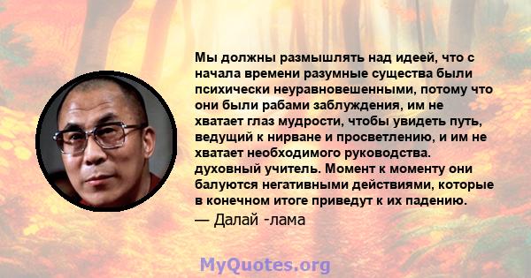 Мы должны размышлять над идеей, что с начала времени разумные существа были психически неуравновешенными, потому что они были рабами заблуждения, им не хватает глаз мудрости, чтобы увидеть путь, ведущий к нирване и