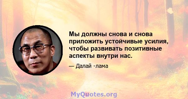 Мы должны снова и снова приложить устойчивые усилия, чтобы развивать позитивные аспекты внутри нас.