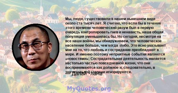 Мы, люди, существовали в нашем нынешнем виде около ста тысяч лет. Я считаю, что если бы в течение этого времени человеческий разум был в первую очередь контролировать гнев и ненависть, наша общая популяция уменьшилась