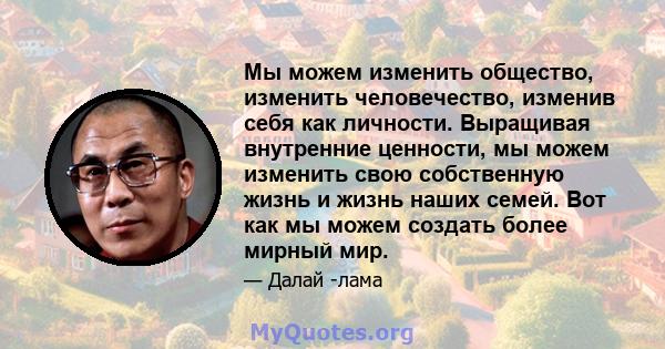 Мы можем изменить общество, изменить человечество, изменив себя как личности. Выращивая внутренние ценности, мы можем изменить свою собственную жизнь и жизнь наших семей. Вот как мы можем создать более мирный мир.