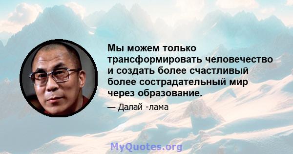 Мы можем только трансформировать человечество и создать более счастливый более сострадательный мир через образование.