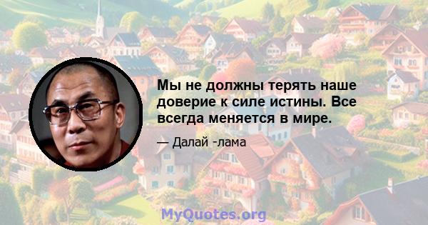 Мы не должны терять наше доверие к силе истины. Все всегда меняется в мире.