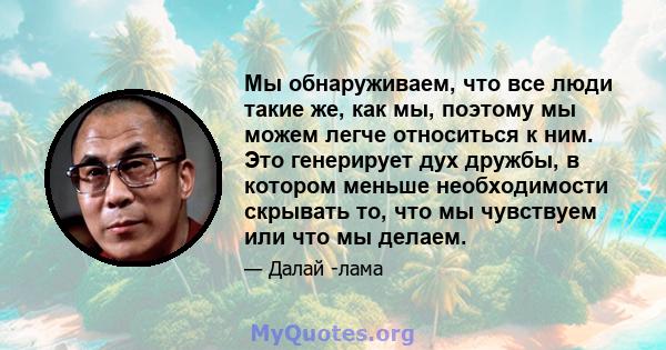 Мы обнаруживаем, что все люди такие же, как мы, поэтому мы можем легче относиться к ним. Это генерирует дух дружбы, в котором меньше необходимости скрывать то, что мы чувствуем или что мы делаем.