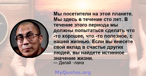 Мы посетители на этой планете. Мы здесь в течение сто лет. В течение этого периода мы должны попытаться сделать что -то хорошее, что -то полезное, с нашей жизнью. Если вы внесете свой вклад в счастье других людей, вы