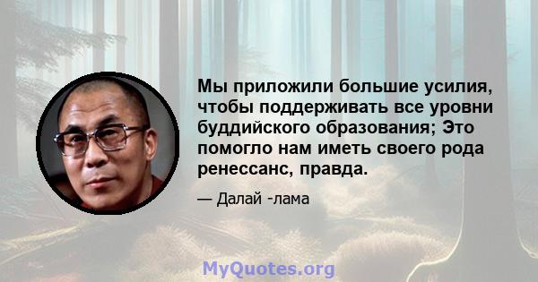 Мы приложили большие усилия, чтобы поддерживать все уровни буддийского образования; Это помогло нам иметь своего рода ренессанс, правда.