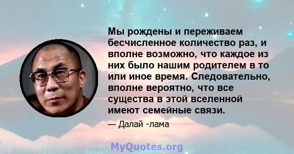 Мы рождены и переживаем бесчисленное количество раз, и вполне возможно, что каждое из них было нашим родителем в то или иное время. Следовательно, вполне вероятно, что все существа в этой вселенной имеют семейные связи.