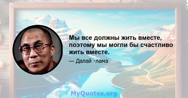 Мы все должны жить вместе, поэтому мы могли бы счастливо жить вместе.