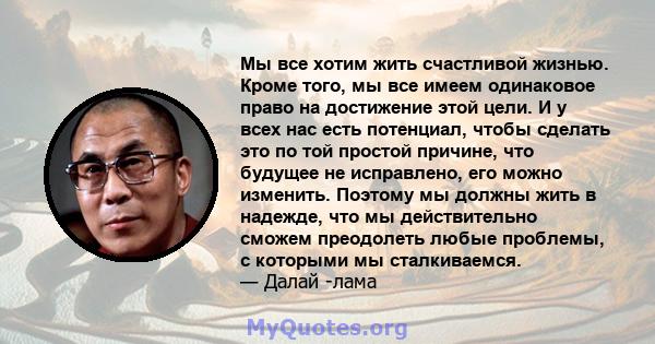 Мы все хотим жить счастливой жизнью. Кроме того, мы все имеем одинаковое право на достижение этой цели. И у всех нас есть потенциал, чтобы сделать это по той простой причине, что будущее не исправлено, его можно