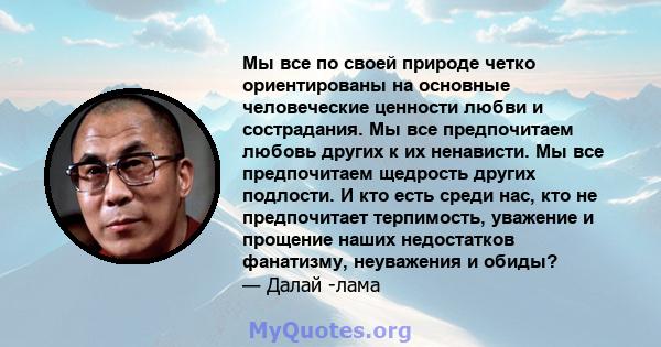 Мы все по своей природе четко ориентированы на основные человеческие ценности любви и сострадания. Мы все предпочитаем любовь других к их ненависти. Мы все предпочитаем щедрость других подлости. И кто есть среди нас,