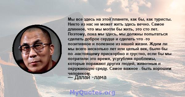 Мы все здесь на этой планете, как бы, как туристы. Никто из нас не может жить здесь вечно. Самое длинное, что мы могли бы жить, это сто лет. Поэтому, пока мы здесь, мы должны попытаться сделать доброе сердце и сделать