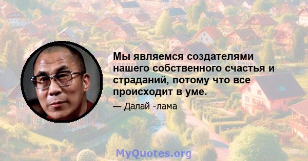 Мы являемся создателями нашего собственного счастья и страданий, потому что все происходит в уме.