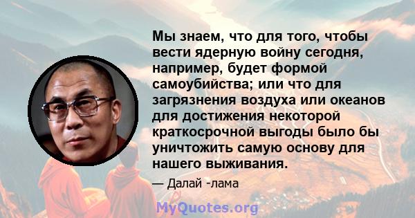 Мы знаем, что для того, чтобы вести ядерную войну сегодня, например, будет формой самоубийства; или что для загрязнения воздуха или океанов для достижения некоторой краткосрочной выгоды было бы уничтожить самую основу