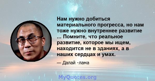 Нам нужно добиться материального прогресса, но нам тоже нужно внутреннее развитие ... Помните, что реальное развитие, которое мы ищем, находится не в зданиях, а в наших сердцах и умах.