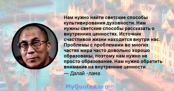 Нам нужно найти светские способы культивирования духовности. Нам нужны светские способы рассказать о внутренних ценностях. Источник счастливой жизни находится внутри нас. Проблемы с проблемами во многих частях мира