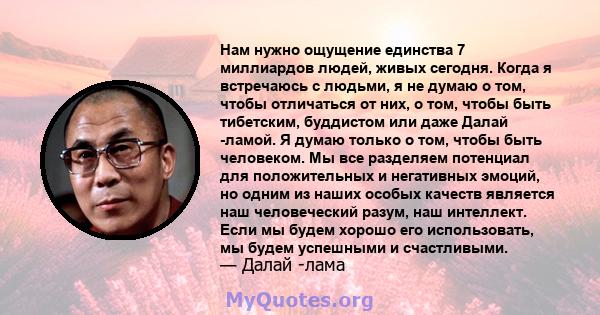 Нам нужно ощущение единства 7 миллиардов людей, живых сегодня. Когда я встречаюсь с людьми, я не думаю о том, чтобы отличаться от них, о том, чтобы быть тибетским, буддистом или даже Далай -ламой. Я думаю только о том,