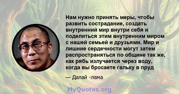 Нам нужно принять меры, чтобы развить сострадание, создать внутренний мир внутри себя и поделиться этим внутренним миром с нашей семьей и друзьями. Мир и лишние сердечности могут затем распространяться по общине так же, 