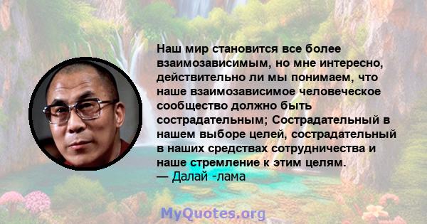 Наш мир становится все более взаимозависимым, но мне интересно, действительно ли мы понимаем, что наше взаимозависимое человеческое сообщество должно быть сострадательным; Сострадательный в нашем выборе целей,