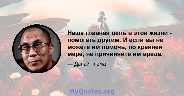 Наша главная цель в этой жизни - помогать другим. И если вы не можете им помочь, по крайней мере, не причиняйте им вреда.