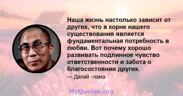 Наша жизнь настолько зависит от других, что в корне нашего существования является фундаментальная потребность в любви. Вот почему хорошо развивать подлинное чувство ответственности и забота о благосостоянии других.