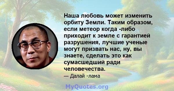 Наша любовь может изменить орбиту Земли. Таким образом, если метеор когда -либо приходит к земле с гарантией разрушения, лучшие ученые могут призвать нас, ну, вы знаете, сделать это как сумасшедший ради человечества.