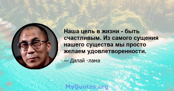 Наша цель в жизни - быть счастливым. Из самого сущения нашего существа мы просто желаем удовлетворенности.