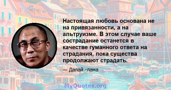 Настоящая любовь основана не на привязанности, а на альтруизме. В этом случае ваше сострадание останется в качестве гуманного ответа на страдания, пока существа продолжают страдать.