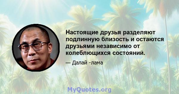 Настоящие друзья разделяют подлинную близость и остаются друзьями независимо от колеблющихся состояний.