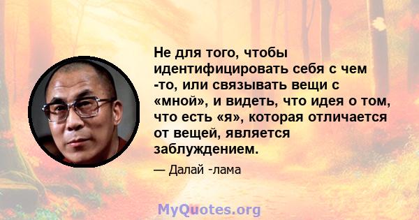 Не для того, чтобы идентифицировать себя с чем -то, или связывать вещи с «мной», и видеть, что идея о том, что есть «я», которая отличается от вещей, является заблуждением.