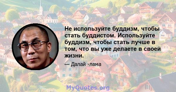 Не используйте буддизм, чтобы стать буддистом. Используйте буддизм, чтобы стать лучше в том, что вы уже делаете в своей жизни.