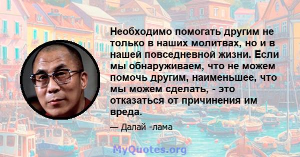 Необходимо помогать другим не только в наших молитвах, но и в нашей повседневной жизни. Если мы обнаруживаем, что не можем помочь другим, наименьшее, что мы можем сделать, - это отказаться от причинения им вреда.