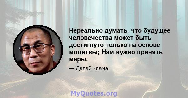 Нереально думать, что будущее человечества может быть достигнуто только на основе молитвы; Нам нужно принять меры.