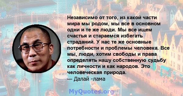 Независимо от того, из какой части мира мы родом, мы все в основном одни и те же люди. Мы все ищем счастья и стараемся избегать страданий. У нас те же основные потребности и проблемы человека. Все мы, люди, хотим