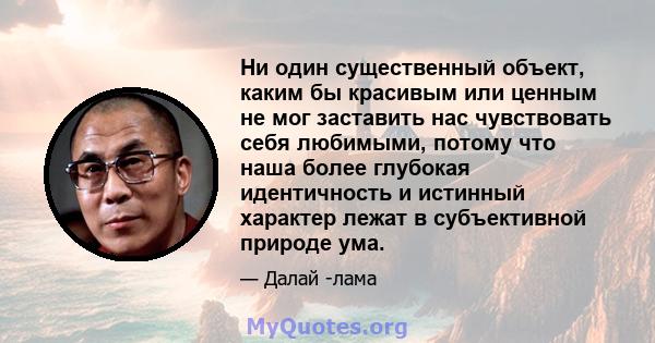 Ни один существенный объект, каким бы красивым или ценным не мог заставить нас чувствовать себя любимыми, потому что наша более глубокая идентичность и истинный характер лежат в субъективной природе ума.