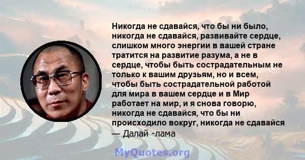 Никогда не сдавайся, что бы ни было, никогда не сдавайся, развивайте сердце, слишком много энергии в вашей стране тратится на развитие разума, а не в сердце, чтобы быть сострадательным не только к вашим друзьям, но и