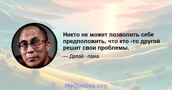 Никто не может позволить себе предположить, что кто -то другой решит свои проблемы.