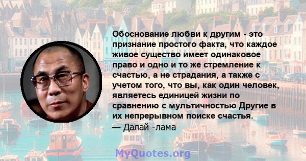 Обоснование любви к другим - это признание простого факта, что каждое живое существо имеет одинаковое право и одно и то же стремление к счастью, а не страдания, а также с учетом того, что вы, как один человек, являетесь 